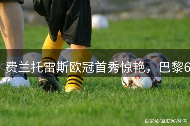 费兰托雷斯欧冠首秀惊艳，巴黎6-1大胜布拉迪斯拉发